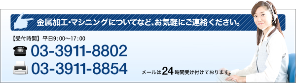 金属加工・マシニングについてなど、お気軽にご連絡ください。受付時間　平日9:00～17:00　TEL 03-3911-8802 FAX 03-3911 8854 メールは24時間受け付けております。