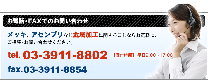 お電話・FAX でのお問い合わせ メッキ、アセンブリなど金属加工に関することならお気軽に、ご相談・お問い合わせください。 TEL 03-3911-8802 FAX 03-3911-8854