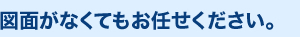 図面がなくてもお任せください。